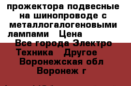 прожектора подвесные на шинопроводе с металлогалогеновыми лампами › Цена ­ 40 000 - Все города Электро-Техника » Другое   . Воронежская обл.,Воронеж г.